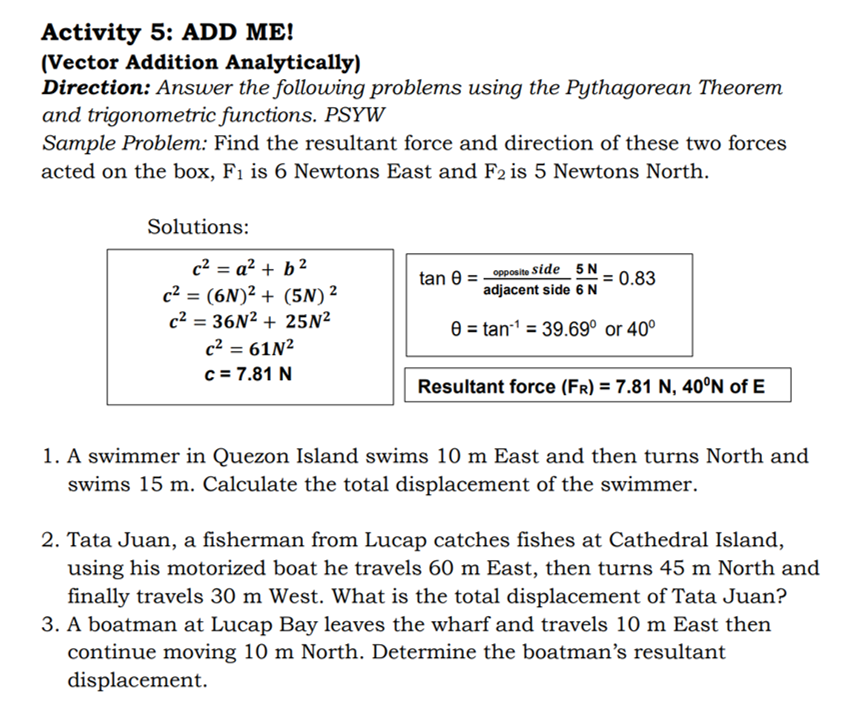 Activity 5: ADD ME!
(Vector Addition Analytically)
Direction: Answer the following problems using the Pythagorean Theorem
and trigonometric functions. PSYW
Sample Problem: Find the resultant force and direction of these two forces
acted on the box, F1 is 6 Newtons East and F2 is 5 Newtons North.
Solutions:
c2 = a? + b?
tan e = opposite Side 5 N
adjacent side 6 N
:0.83
c2 = (6N)² + (5N) ²
c2 = 36N2 + 25N²
0 = tan-1 = 39.69° or 40°
c2 = 61N²
c = 7.81 N
Resultant force (Fr) = 7.81 N, 40°N of E
1. A swimmer in Quezon Island swims 10 m East and then turns North and
swims 15 m. Calculate the total displacement of the swimmer.
2. Tata Juan, a fisherman from Lucap catches fishes at Cathedral Island,
using his motorized boat he travels 60 m East, then turns 45 m North and
finally travels 30 m West. What is the total displacement of Tata Juan?
3. A boatman at Lucap Bay leaves the wharf and travels 10 m East then
continue moving 10 m North. Determine the boatman's resultant
displacement.
