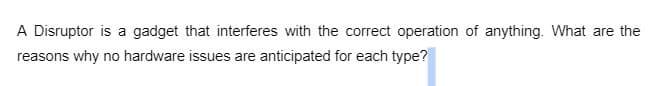 A Disruptor is a gadget that interferes with the correct operation of anything. What are the
reasons why no hardware issues are anticipated for each type?