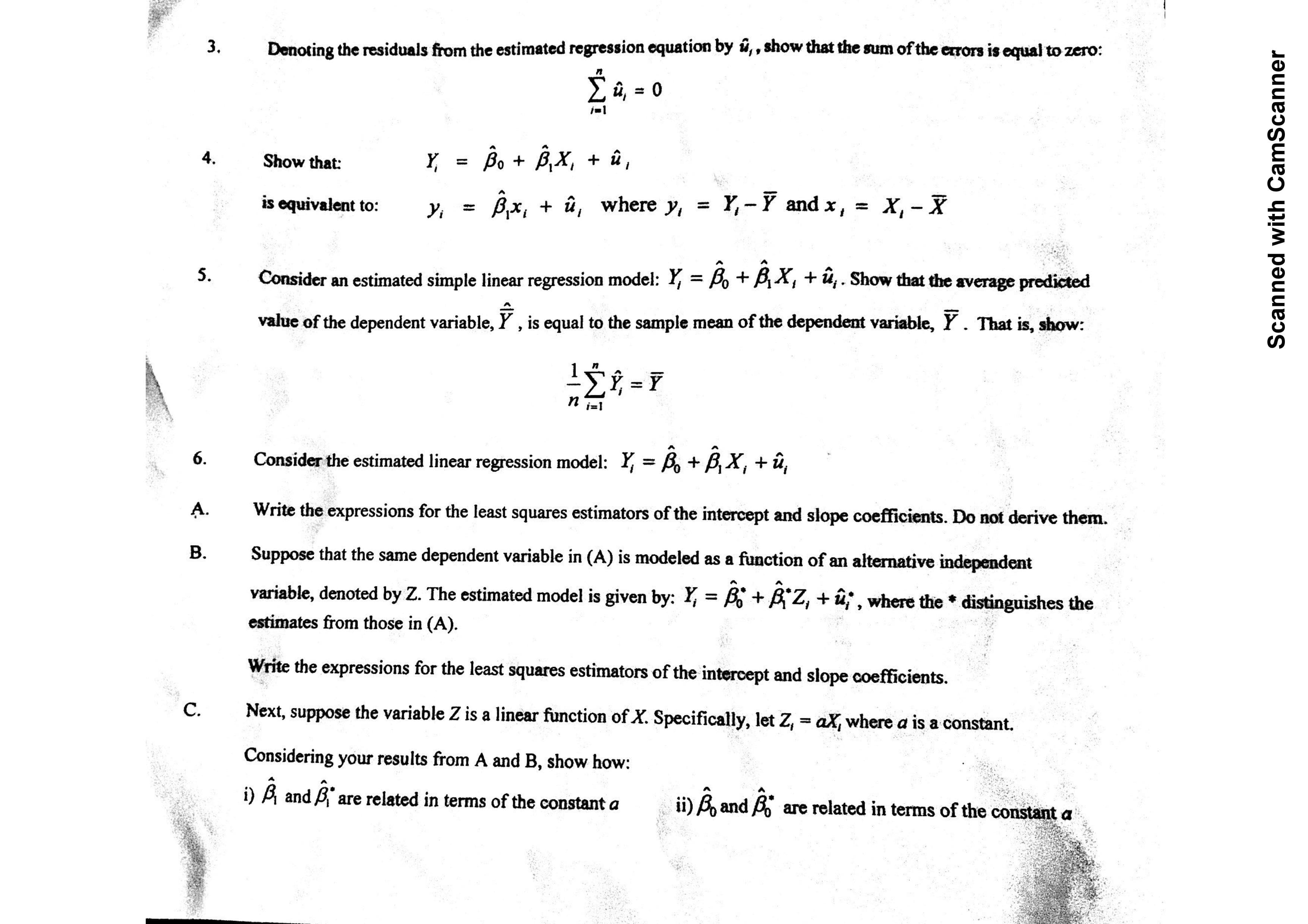 3.
Denoting the residuals from the estimated regression equation by ü,,show that the sum of the erors is equal to zero:
0
Во + вх, + й,
4.
Show that:
û, where y = Y,- Y and x,
х, - х
is equivalent to:
Consider an estimated simple linear regression model: Y = B + BX+u. Show that the average predicted
5.
value of the dependent variable, Y , is equal to the sample mean of the dependent variable, Y . That is, show:
Σ-Υ
п
Consider the estimated linear regression model: Y = Bo + B,X, +û,
6.
Write the expressions for the least squares estimators of the intercept and slope coefficients. Do not derive them.
A.
В.
Suppose that the same dependent variable in (A) is modeled as a function of an alternative independent
variable, denoted by Z. The estimated model is given by: Y, = B^ £Z, + uf, where the * distinguishes the
estimates from those in (A).
Write the expressions for the least squares estimators of the intercept and slope coefficients.
С.
Next, suppose the variable Z is a linear function of X. Specifically, let Z, = aX where a is a constant.
Considering your results from A and B, show how:
A and A
i),and
are related in terms of the constant a
are related in terms of the constant a
Scanned with CamScanner
