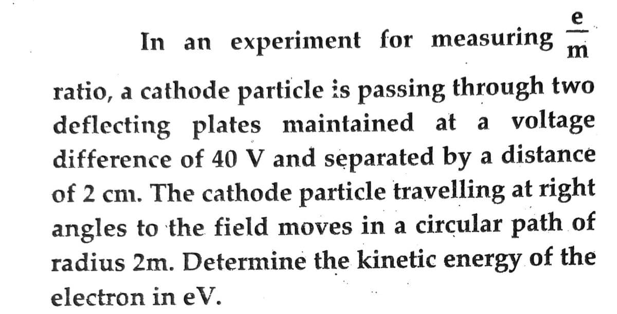 In an experiment for measuring m
ratio, a cathode particle is passing through two
deflecting plates maintained at a voltage
difference of 40 V and separated by a distance
of 2 cm. The cathode particle travelling at right
angles to the field moves in a circular path of
radius 2m. Determine the kinetic energy of the
electron in eV.
