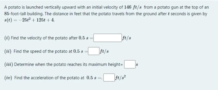 A potato is launched vertically upward with an initial velocity of 146 ft/s from a potato gun at the top of an
85-foot-tall building. The distance in feet that the potato travels from the ground after t seconds is given by
s(t) = -25t + 125t + 4.
(i) Find the velocity of the potato after 0.5 s
ft/s
(ii) Find the speed of the potato at 0.5 s
ft/s
(iii) Determine when the potato reaches its maximum height=
(iv) Find the acceleration of the potato at 0.5 s =.
ft/s²
