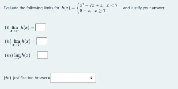 Jz? – 7x + 1, z < 7
8- z, r>7
Evaluate the following limits for h(x) =
and Justify your answer.
(1) lim h(r)=|
Z 7-
(ii) lim h(x) =
(iii) lim h(a)
(iv) justification Answer=
