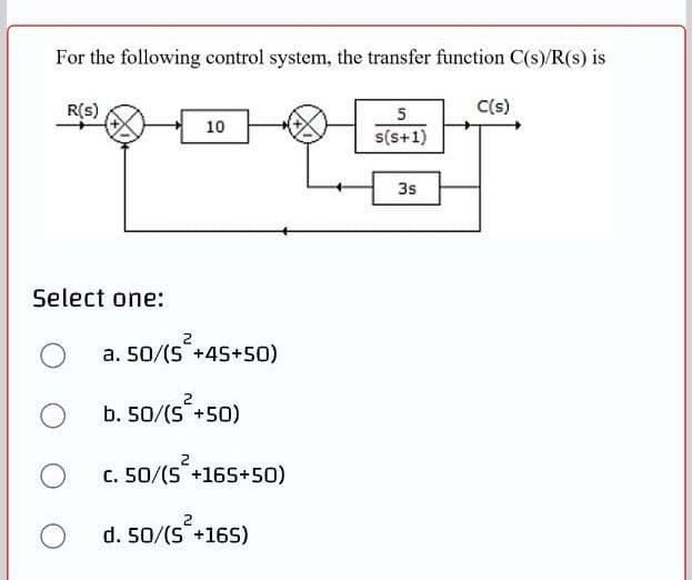 For the following control system, the transfer function C(s)/R(s) is
R(s)
5
C(s)
10
s(s+1)
3s
Select one:
a. 50/(S +45+50)
2
b. 50/(S +50)
2
c. 50/(S +165+50)
d. 50/(S+16S)
