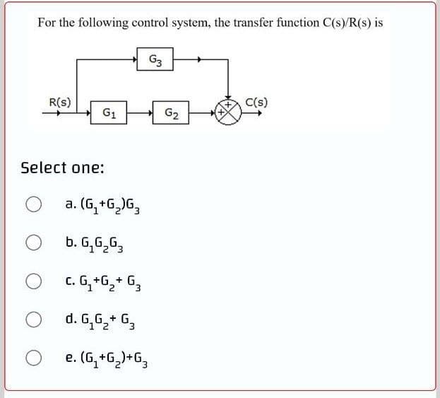 For the following control system, the transfer function C(s)/R(s) is
G3
R(s)
C(s)
G1
G2
Select one:
a. (G, +G,)G,
b. G,G,G,
c. G,+6,+ G,
d. G,G,+ G,
1 2
e. (G,+G)+G,
