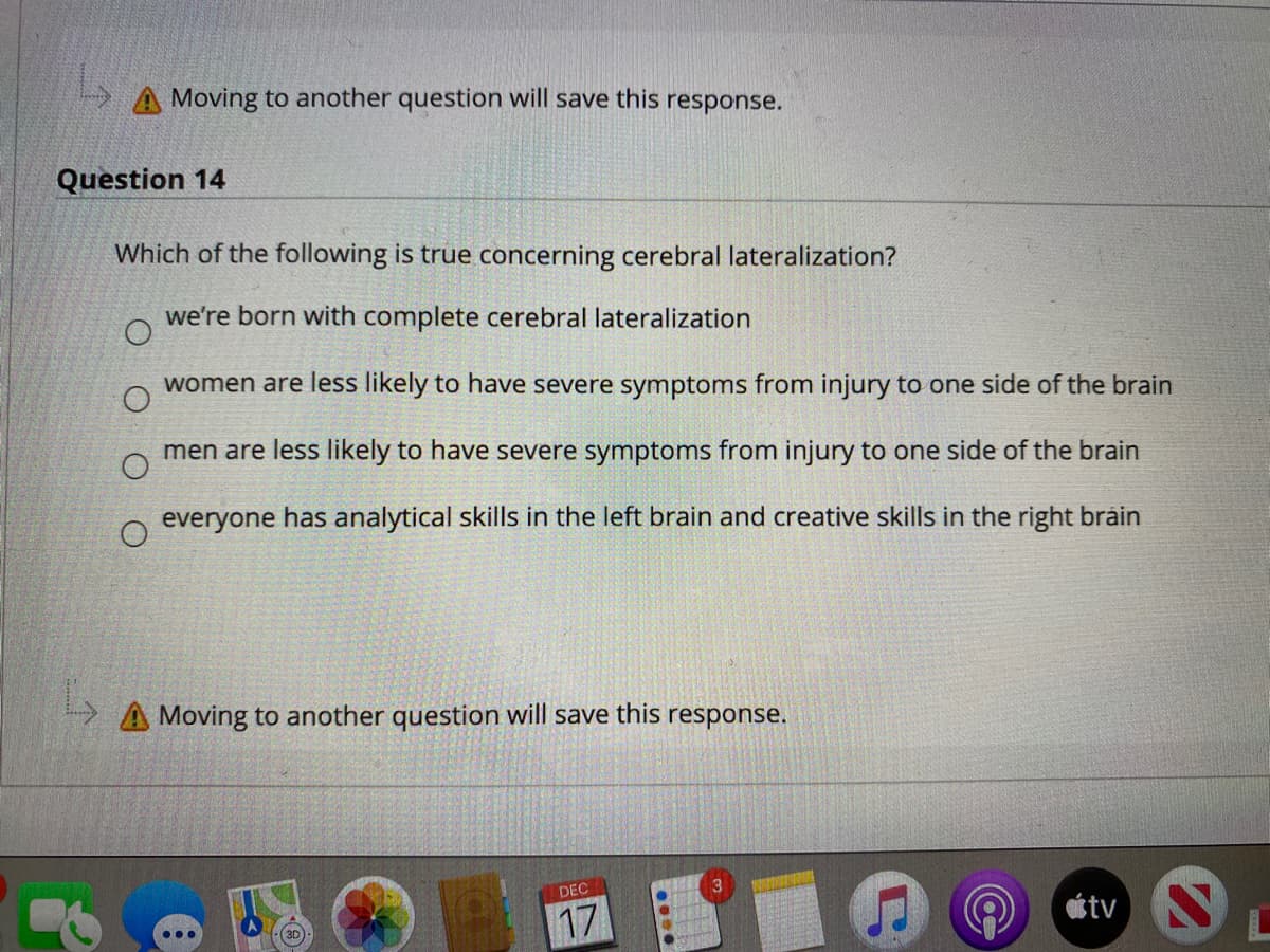 Moving to another question will save this response.
Question 14
Which of the following is true concerning cerebral lateralization?
we're born with complete cerebral lateralization
women are less likely to have severe symptoms from injury to one side of the brain
men are less likely to have severe symptoms from injury to one side of the brain
everyone has analytical skills in the left brain and creative skills in the right brain
A Moving to another question will save this response.
DEC
17
atv S
•..
