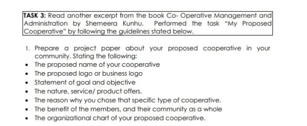 TASK 3: Read another excerpt from the book Co-Operative Management and
Administration by Shemeera Kunhu. Performed the task "My Proposed
Cooperative" by following the guidelines stated below.
1. Prepare a project paper about your proposed cooperative in your
community. Stating the following:
• The proposed name of your cooperative
• The proposed logo or business logo
• Statement of goal and objective
• The nature, service/product offers.
The reason why you chose that specific type of cooperative.
The benefit of the members, and their community as a whole
The organizational chart of your proposed cooperative.