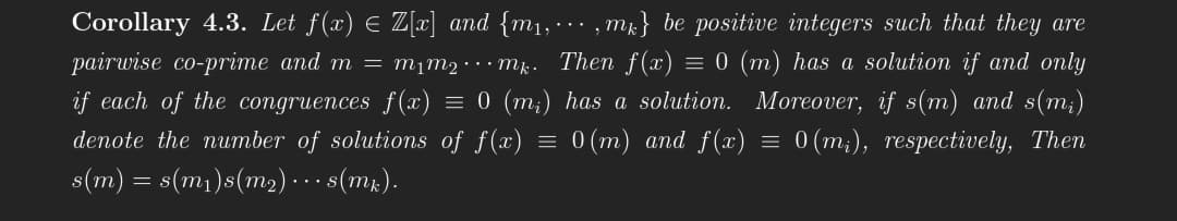 Corollary 4.3. Let f(x) = Z[x] and {m₁,...,m} be positive integers such that they are
pairwise co-prime and m = m₁m² mk. Then f(x) = 0 (m) has a solution if and only
if each of the congruences f(x) = 0 (m₂) has a solution. Moreover, if s(m) and s(m₂)
denote the number of solutions of f(x) = 0(m) and f(x) = 0(m₁), respectively, Then
s(m) = s(m₁)s(m₂)... s(mk).
