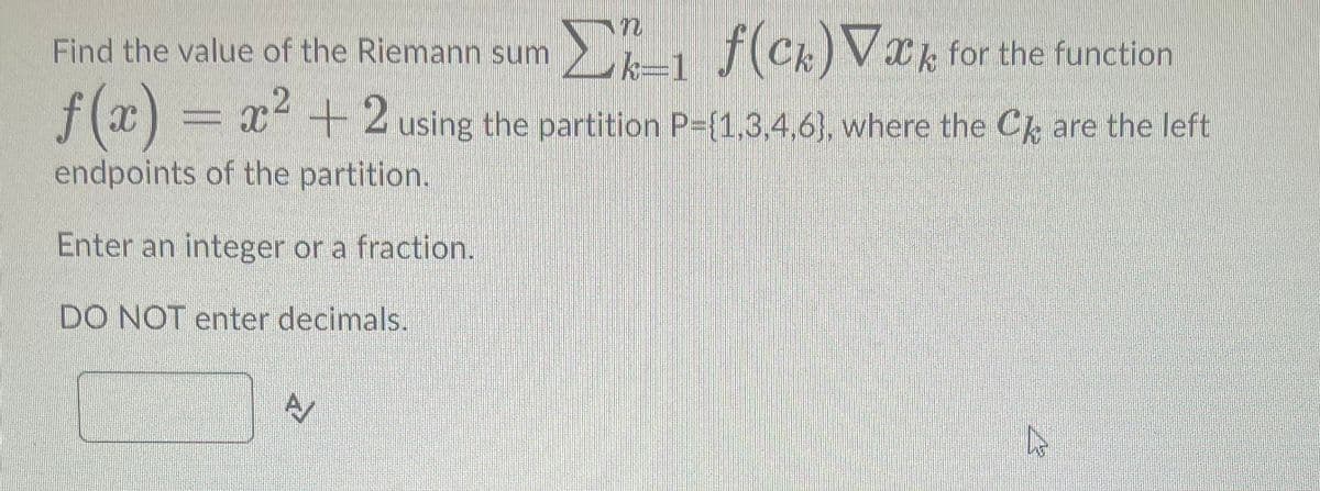 Find the value of the Riemann sum D
Σk_1 ƒ(ck) ▼æk for the function
f(x) = x² + 2 using the partition P={1,3,4,6), where the CẢ are the left
endpoints of the partition.
Enter an integer or a fraction.
DO NOT enter decimals.
A