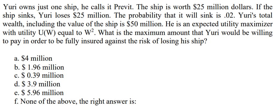 Yuri owns just one ship, he calls it Previt. The ship is worth $25 million dollars. If the
ship sinks, Yuri loses $25 million. The probability that it will sink is .02. Yuri's total
wealth, including the value of the ship is $50 million. He is an expected utility maximizer
with utility U(W) equal to W?. What is the maximum amount that Yuri would be willing
to pay in order to be fully insured against the risk of losing his ship?
a. $4 million
b. $ 1.96 million
c. $ 0.39 million
d. $ 3.9 million
e. $ 5.96 million
f. None of the above, the right answer is:
