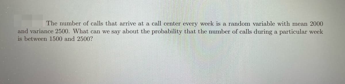 The number of calls that arrive at a call center every week is a random variable with mean 2000
and variance 2500. What can we say about the probability that the number of calls during a particular week
is between 1500 and 2500?
