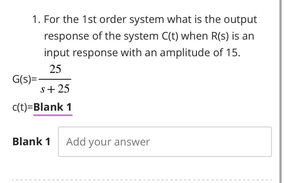 1. For the 1st order system what is the output
response of the system C(t) when R(s) is an
input response with an amplitude of 15.
25
S+25
c(t)=Blank 1
G(s)=
Blank 1 Add your answer