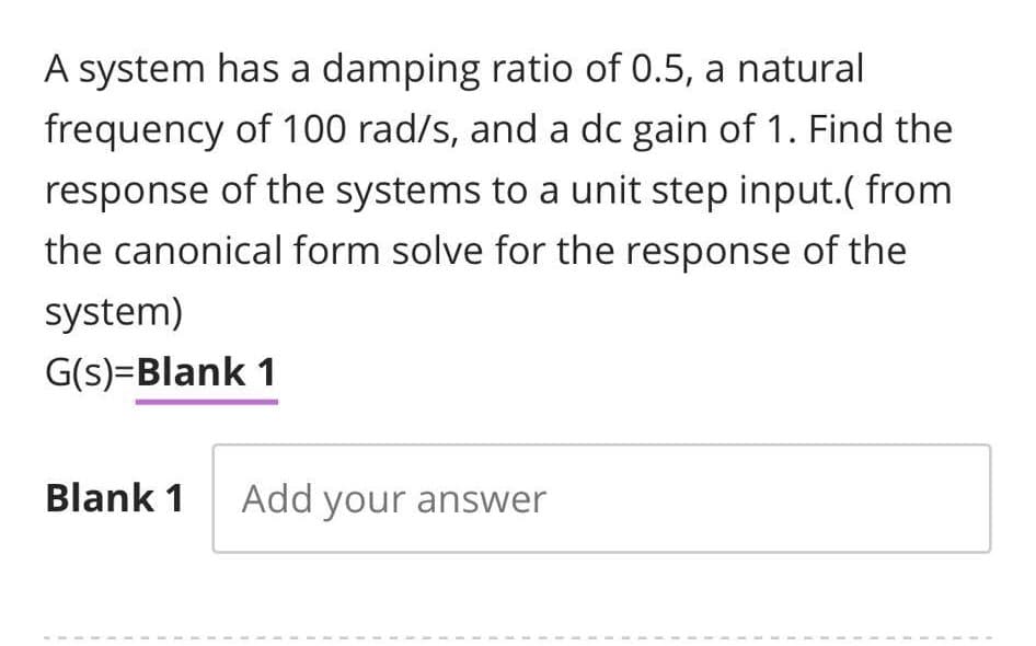 A system has a damping ratio of 0.5, a natural
frequency of 100 rad/s, and a dc gain of 1. Find the
response of the systems to a unit step input.( from
the canonical form solve for the response of the
system)
G(s)=Blank 1
Blank 1 Add your answer