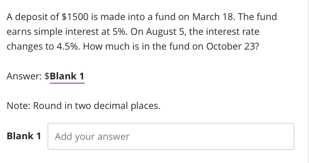 A deposit of $1500 is made into a fund on March 18. The fund
earns simple interest at 5%. On August 5, the interest rate
changes to 4.5%. How much is in the fund on October 23?
Answer: $Blank 1
Note: Round in two decimal places.
Blank 1 Add your answer