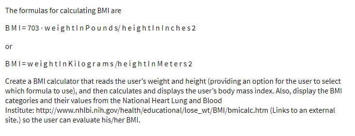 The formulas for calculating BMI are
BMI= 703 · weig htln Pounds/h eightlninches2
or
BMI=weightln Kilograms/he ightin Meters2
Create a BMI calculator that reads the user's weight and height (providing an option for the user to select
which formula to use), and then calculates and displays the user's body mass index. Also, display the BMI
categories and their values from the National Heart Lung and Blood
Institute: http://www.nhlbi.nih.gov/health/educational/lose_wt/BMI/bmicalc.htm (Links to an external
site.) so the user can evaluate his/her BMI.
