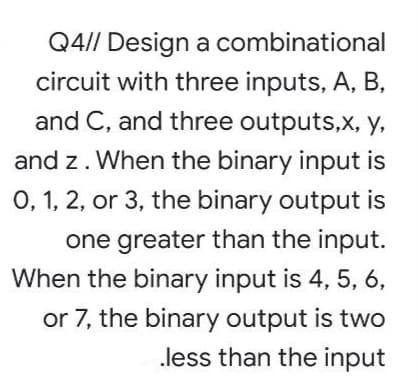 Q4// Design a combinational
circuit with three inputs, A, B,
and C, and three outputs,X, y,
and z. When the binary input is
0, 1, 2, or 3, the binary output is
one greater than the input.
When the binary input is 4, 5, 6,
or 7, the binary output is two
less than the input

