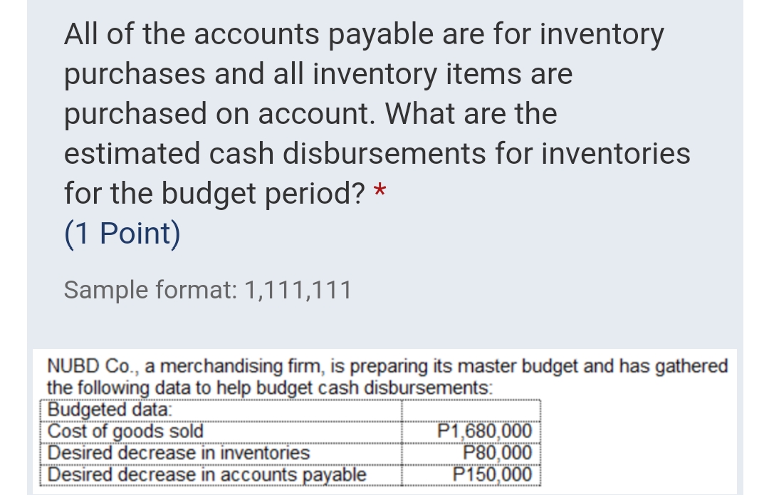 All of the accounts payable are for inventory
purchases and all inventory items are
purchased on account. What are the
estimated cash disbursements for inventories
for the budget period? *
(1 Point)
Sample format: 1,111,111
NUBD Co., a merchandising firm, is preparing its master budget and has gathered
the following data to help budget cash disbursements:
Budgeted data:
Cost of goods sold
Desired decrease in inventories
Desired decrease in accounts payable
P1,680,000
P80,000
P150,000
