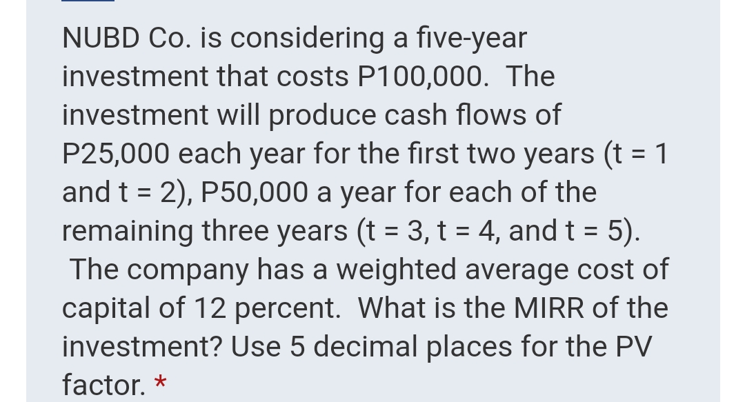 NUBD Co. is considering a five-year
investment that costs P100,000. The
investment will produce cash flows of
P25,000 each year for the first two years (t = 1
and t = 2), P50,000 a year for each of the
remaining three years (t = 3, t = 4, and t = 5).
The company has a weighted average cost of
capital of 12 percent. What is the MIRR of the
investment? Use 5 decimal places for the PV
factor. *
