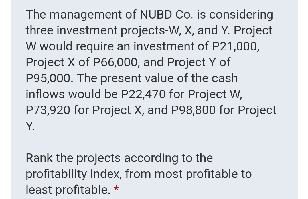 The management of NUBD Co. is considering
three investment projects-W, X, and Y. Project
W would require an investment of P21,000,
Project X of P66,000, and Project Y of
P95,000. The present value of the cash
inflows would be P22,470 for Project W,
P73,920 for Project X, and P98,800 for Project
Y.
Rank the projects according to the
profitability index, from most profitable to
least profitable. *
