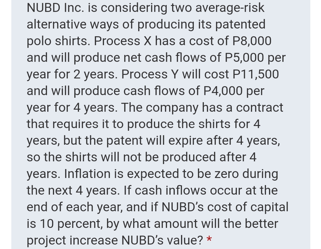 NUBD Inc. is considering two average-risk
alternative ways of producing its patented
polo shirts. Process X has a cost of P8,000
and will produce net cash flows of P5,000 per
year for 2 years. Process Y will cost P11,500
and will produce cash flows of P4,000 per
year for 4 years. The company has a contract
that requires it to produce the shirts for 4
years, but the patent will expire after 4 years,
so the shirts will not be produced after 4
years. Inflation is expected to be zero during
the next 4 years. If cash inflows occur at the
end of each year, and if NUBD's cost of capital
is 10 percent, by what amount will the better
project increase NUBD's value? *
