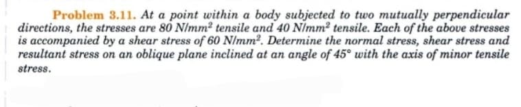 Problem 3.11. At a point within a body subjected to two mutually perpendicular
directions, the stresses are 80 N/mm² tensile and 40 N/mm² tensile. Each of the above stresses
is accompanied by a shear stress of 60 N/mm². Determine the normal stress, shear stress and
resultant stress on an oblique plane inclined at an angle of 45° with the axis of minor tensile
stress.