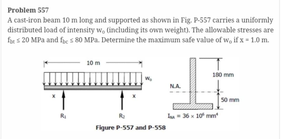 Problem 557
A cast-iron beam 10 m long and supported as shown in Fig. P-557 carries a uniformly
distributed load of intensity wo (including its own weight). The allowable stresses are
fbt ≤20 MPa and fbc ≤ 80 MPa. Determine the maximum safe value of w, if x = 1.0 m.
X
R₁
10 m
Wo
R₂
Figure P-557 and P-558
N.A.
180 mm
INA 36 x 105 mm*
50 mm