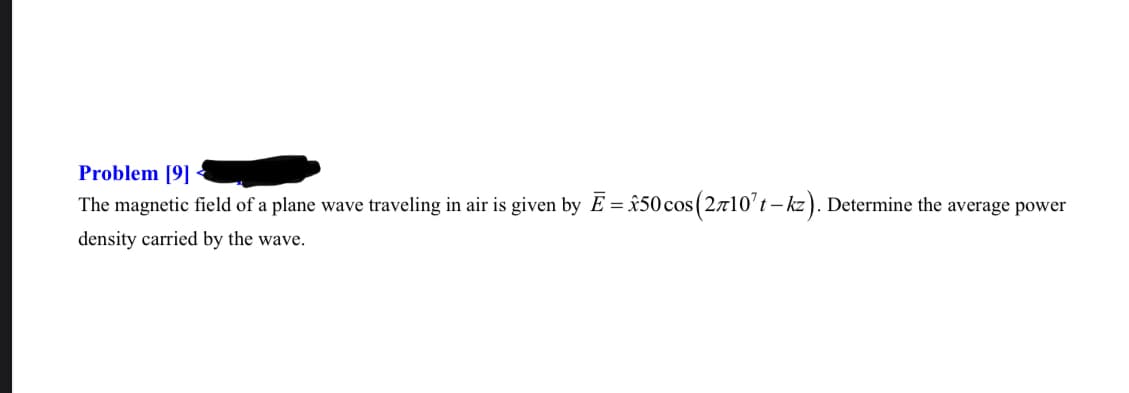 Problem [9]
The magnetic field of a plane wave traveling in air is given by E = x50cos(2710't – kz). Determine the average power
density carried by the wave.
