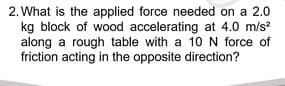 2. What is the applied force needed on a 2.0
kg block of wood accelerating at 4.0 m/s²
along a rough table with a 10 N force of
friction acting in the opposite direction?