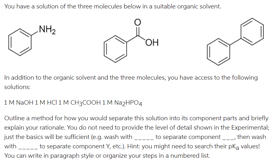 You have a solution of the three molecules below in a suitable organic solvent.
NH₂
ملو
OH
In addition to the organic solvent and the three molecules, you have access to the following
solutions:
1 M NaOH 1 M HCI 1 M CH3COOH 1 M Na2HPO4
Outline a method for how you would separate this solution into its component parts and briefly
explain your rationale. You do not need to provide the level of detail shown in the Experimental;
just the basics will be sufficient (e.g. wash with _____ to separate component __, then wash
with _____ to separate component Y, etc.). Hint: you might need to search their pką values!
You can write in paragraph style or organize your steps in a numbered list.
111)
