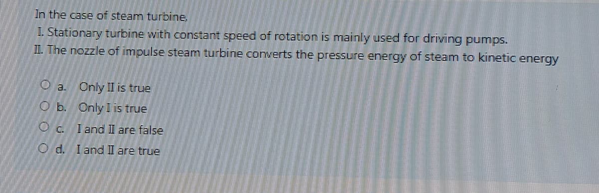 In the case of steam turbine,
I. Stationary turbine with constant speed of rotation is mainly used for driving pumps.
L The nozzle of impulse steam turbine converts the pressure energy of steam to kinetic energy
a.Cnly I is true
O b. Only Iis true
I and II are false
O d. I and I are true
