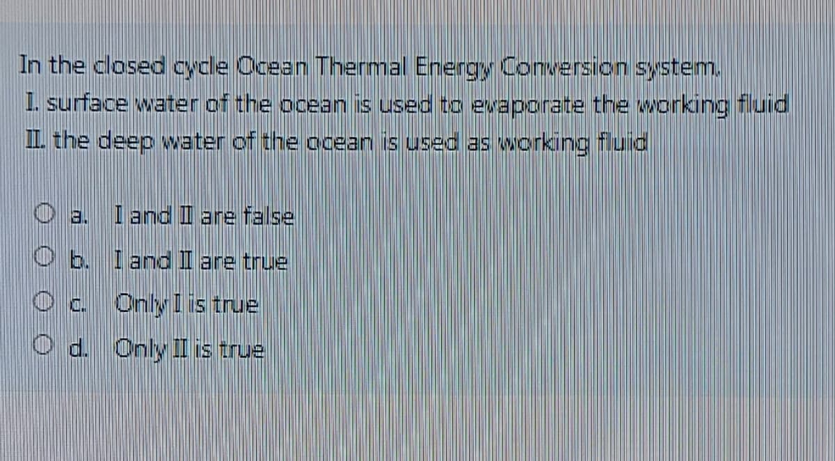 In the closed cycle Ocean Thermal Energy Conversion system.
I. surface water of the ocean is used to eaporate the working fluid
IL the deep water of the ocean is used as working fluid
日.
I and II are false
O b. I and I are true
Oc. Onlyl is true
O d. Only II is true

