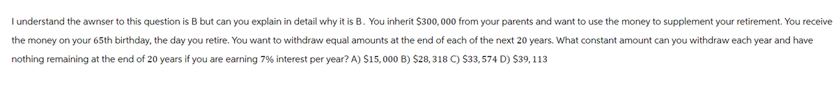 I understand the awnser to this question is B but can you explain in detail why it is B. You inherit $300, 000 from your parents and want to use the money to supplement your retirement. You receive
the money on your 65th birthday, the day you retire. You want to withdraw equal amounts at the end of each of the next 20 years. What constant amount can you withdraw each year and have
nothing remaining at the end of 20 years if you are earning 7% interest per year? A) $15,000 B) $28, 318 C) $33, 574 D) $39, 113