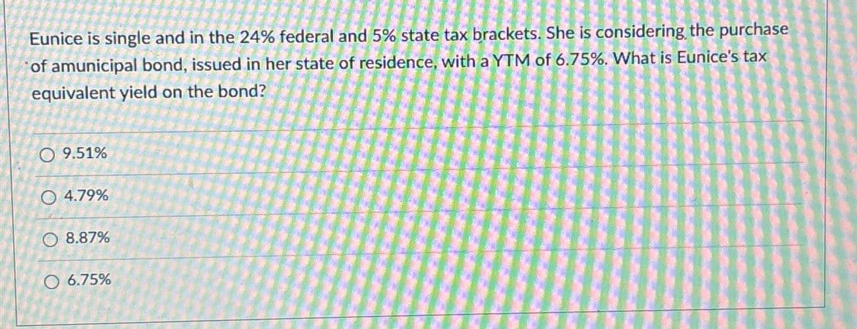 Eunice is single and in the 24% federal and 5% state tax brackets. She is considering the purchase
of amunicipal bond, issued in her state of residence, with a YTM of 6.75%. What is Eunice's tax
equivalent yield on the bond?
O 9.51%
O 4.79%
8.87%
O 6.75%