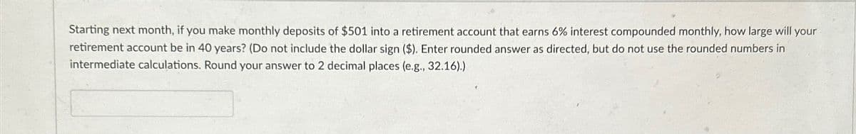 Starting next month, if you make monthly deposits of $501 into a retirement account that earns 6% interest compounded monthly, how large will your
retirement account be in 40 years? (Do not include the dollar sign ($). Enter rounded answer as directed, but do not use the rounded numbers in
intermediate calculations. Round your answer to 2 decimal places (e.g., 32.16).)