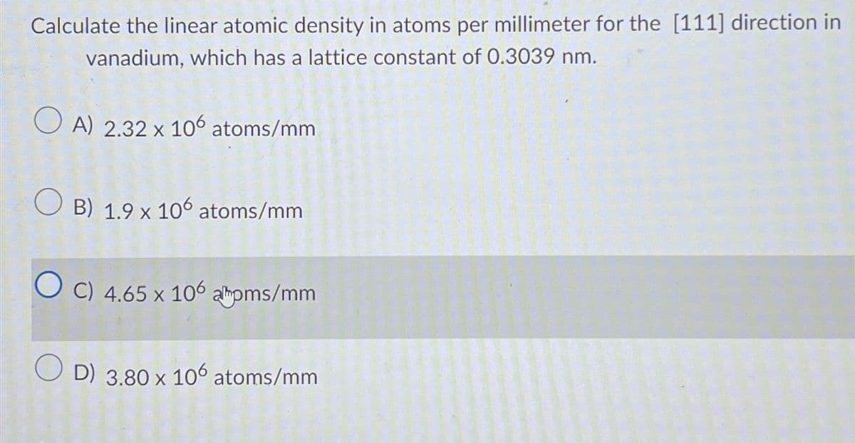 Calculate the linear atomic density in atoms per millimeter for the [111] direction in
vanadium, which has a lattice constant of 0.3039 nm.
OA) 2.32 x 106 atoms/mm
OB) 1.9 x 106 atoms/mm
C) 4.65 x 106 alboms/mm
D) 3.80 x 106 atoms/mm