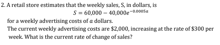 2. A retail store estimates that the weekly sales, S, in dollars, is
S = 60,000 – 40,000e-0.0005a
for a weekly advertising costs of a dollars.
The current weekly advertising costs are $2,000, increasing at the rate of $300 per
week. What is the current rate of change of sales?
