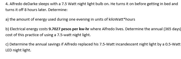 4. Alfredo deDarke sleeps with a 7.5 Watt night light bulb on. He turns it on before getting in bed and
turns it off 8 hours later. Determine:
a) the amount of energy used during one evening in units of kilowatt*hours
b) Electrical energy costs 9.7027 pesos per kw-hr where Alfredo lives. Determine the annual (365 days)
cost of this practice of using a 7.5-watt night light.
c) Determine the annual savings if Alfredo replaced his 7.5-Watt incandescent night light by a 0.5-Watt
LED night light.
