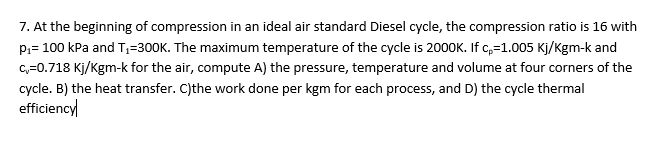 7. At the beginning of compression in an ideal air standard Diesel cycle, the compression ratio is 16 with
P,= 100 kPa and T,=300K. The maximum temperature of the cycle is 2000K. If c,=1.005 Kj/Kgm-k and
c=0.718 Kj/Kgm-k for the air, compute A) the pressure, temperature and volume at four corners of the
cycle. B) the heat transfer. C)the work done per kgm for each process, and D) the cycle thermal
efficiency
