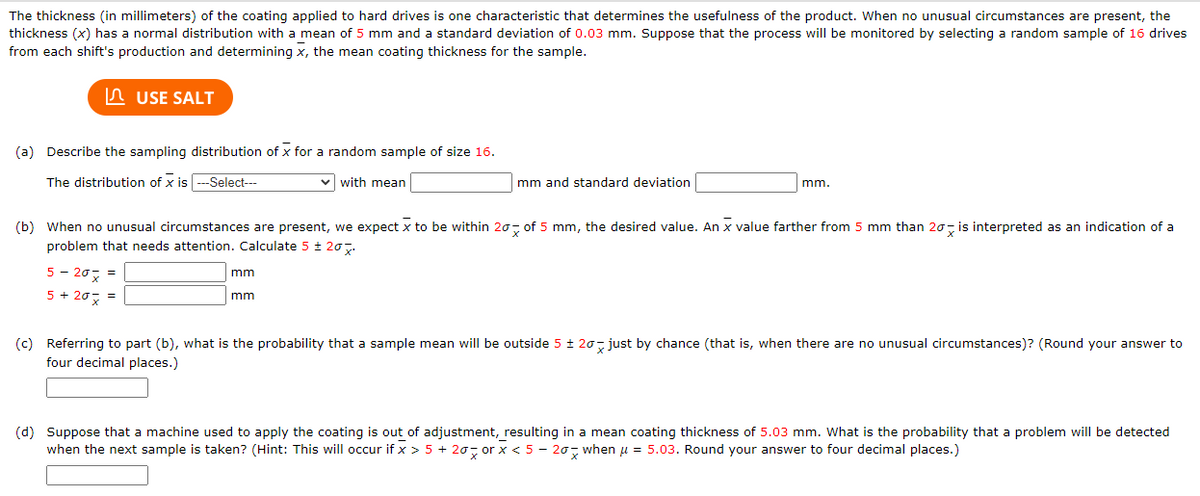 The thickness (in millimeters) of the coating applied to hard drives is one characteristic that determines the usefulness of the product. When no unusual circumstances are present, the
thickness (x) has a normal distribution with a mean of 5 mm and a standard deviation of 0.03 mm. Suppose that the process will be monitored by selecting a random sample of 16 drives
from each shift's production and determining x, the mean coating thickness for the sample.
USE SALT
(a) Describe the sampling distribution of x for a random sample of size 16.
The distribution of x is ---Select---
✓with mean
5 - 20 =
5 + 20x =
mm and standard deviation
(b) When no unusual circumstances are present, we expect x to be within 20 of 5 mm, the desired value. An x value farther from 5 mm than 20 is interpreted as an indication of a
problem that needs attention. Calculate 5 ± 20%.
mm
mm
mm.
(c) Referring to part (b), what is the probability that a sample mean will be outside 5 ± 20 just by chance (that is, when there are no unusual circumstances)? (Round your answer to
four decimal places.)
(d) Suppose that a machine used to apply the coating is out of adjustment, resulting in a mean coating thickness of 5.03 mm. What is the probability that a problem will be detected
when the next sample is taken? (Hint: This will occur if x > 5 + 20 orx < 5-20 when μ = 5.03. Round your answer to four decimal places.)