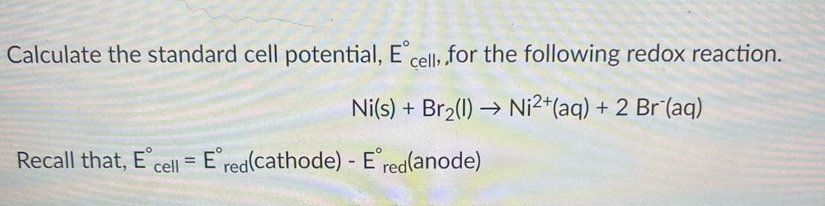 Calculate the standard cell potential, E cell, for the following redox reaction.
:2+
Ni(s) + Br2(1) → Ni2*(aq) + 2 Br (aq)
Recall that, E
cell = Ered(cathode) - E'red(anode)
