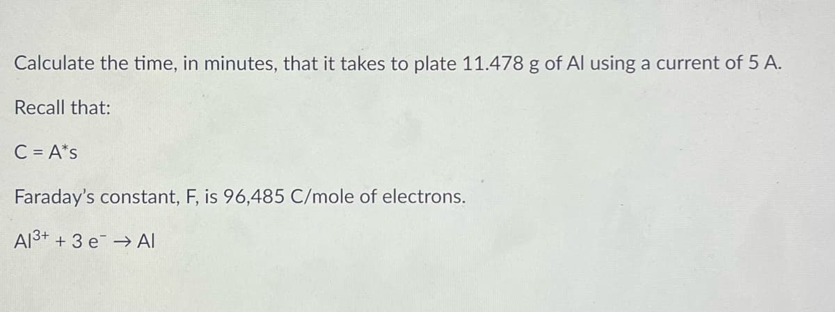 Calculate the time, in minutes, that it takes to plate 11.478 g of Al using a current of 5 A.
Recall that:
C = A*s
Faraday's constant, F, is 96,485 C/mole of electrons.
Al3+ + 3 e → Al
