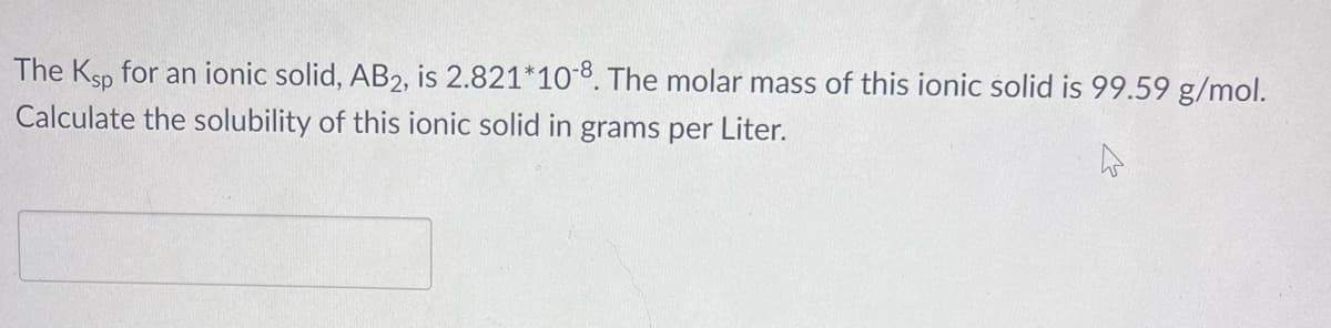 The Ksp for an ionic solid, AB2, is 2.821*108. The molar mass of this ionic solid is 99.59 g/mol.
Calculate the solubility of this ionic solid in grams per Liter.
