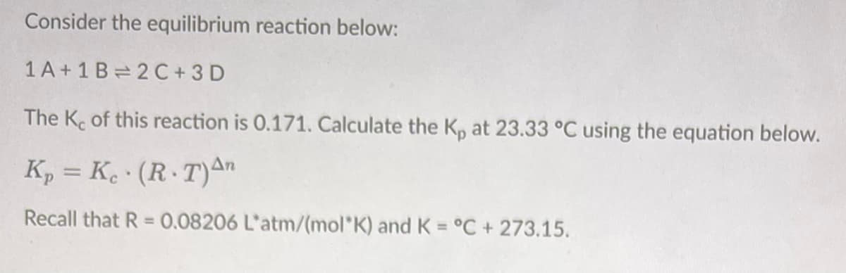 Consider the equilibrium reaction below:
1 A+1 B 2 C + 3 D
The K. of this reaction is 0.171. Calculate the K, at 23.33 °C using the equation below.
K, = K. · (R·T)An
Recall that R = 0.08206 L'atm/(mol*K) and K = °C+ 273.15.
