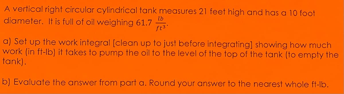 A vertical right circular cylindrical tank measures 21 feet high and has a 10 foot
diameter. It is full of oil weighing 61.7
lb
ft 3.
a) Set up the work integral [clean up to just before integrating] showing how much
work (in ft-lb) it takes to pump the oil to the level of the top of the tank (to empty the
tank).
b) Evaluate the answer from part a. Round your answer to the nearest whole ft-lb.