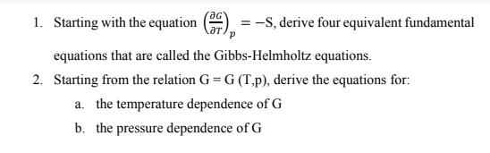 1. Starting with the equation
= -S, derive four equivalent fundamental
aT.
equations that are called the Gibbs-Helmholtz equations.
2. Starting from the relation G = G (T,p), derive the equations for:
a. the temperature dependence of G
b. the pressure dependence of G

