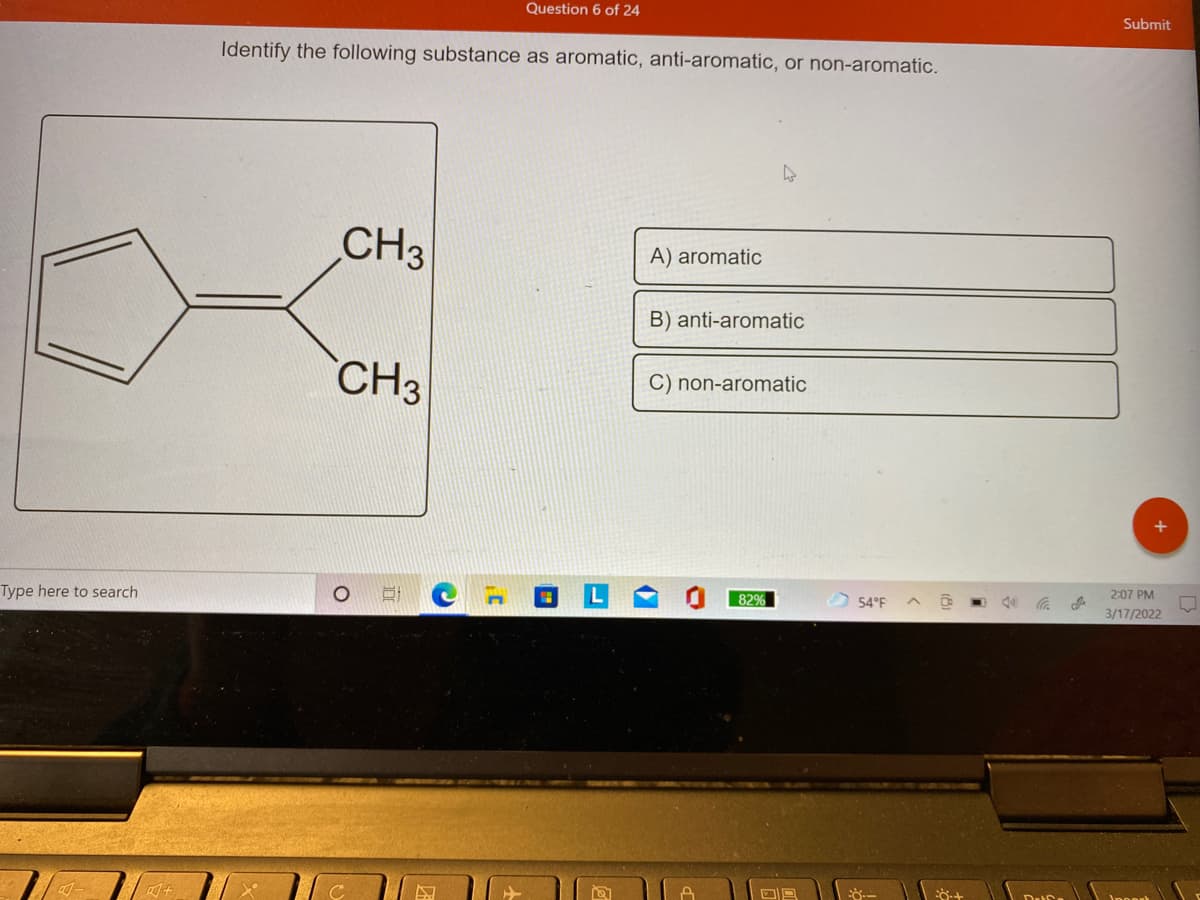 Question 6 of 24
Submit
Identify the following substance as aromatic, anti-aromatic, or non-aromatic.
CH3
A) aromatic
B) anti-aromatic
CH3
C) non-aromatic
2:07 PM
Type here to search
82%
O 54°F
3/17/2022

