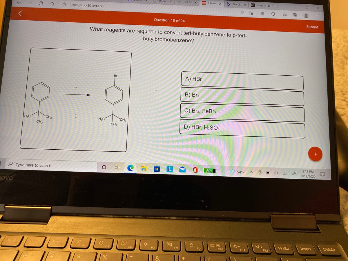 O Depart x Fall 20 x
101 Chem x
b My Qu x
DL Home x +
O https://app. 101edu.co
A To
...
Question 18 of 24
Submit
What reagents are required to convert tert-butylbenzene to p-tert-
butylbromobenzene?
Br
А) HBr
B) Br2
C) Br2, FeBr3
HC
CH3
CH3
CH3
CH3
D) HBr, H2SO4
2:13 PM
O Type here to search
底
80%
54°F
3/17/2022
OVO
C
PrtSc
Insert
Delete
F3
F4
F5
F6
F7
F8
F9
F10
F11
F12
*
%23
&
