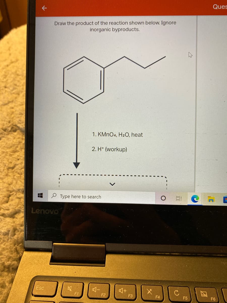 Ques
Draw the product of the reaction shown below. Ignore
inorganic byproducts.
1. KMNO4, H20, heat
2. H* (workup)
e Type here to search
Lenovo
Esc
F1
F2
F3
F4
F5
F6
