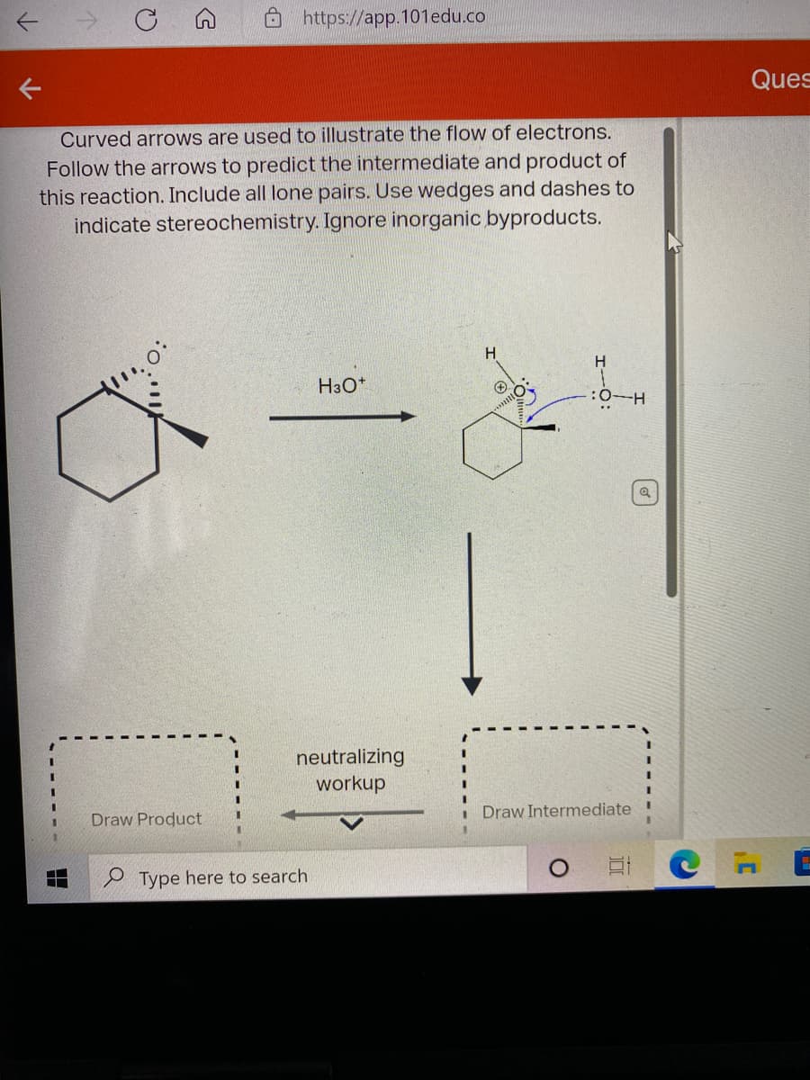 O https://app.101edu.co
Ques
Curved arrows are used to illustrate the flow of electrons.
Follow the arrows to predict the intermediate and product of
this reaction. Include all lone pairs. Use wedges and dashes to
indicate stereochemistry. Ignore inorganic byproducts.
H.
H3O*
neutralizing
workup
Draw Intermediate
Draw Product
P Type here to search
