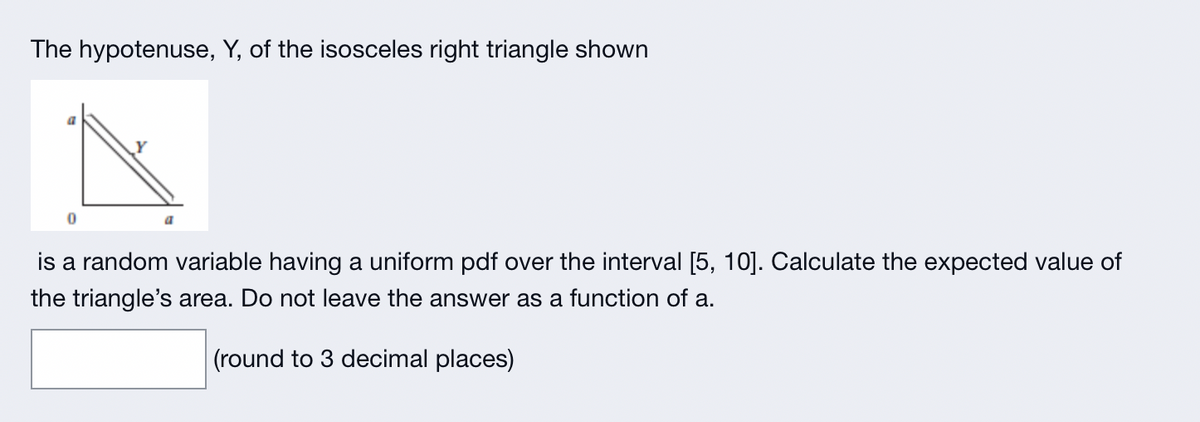 The hypotenuse, Y, of the isosceles right triangle shown
0
is a random variable having a uniform pdf over the interval [5, 10]. Calculate the expected value of
the triangle's area. Do not leave the answer as a function of a.
(round to 3 decimal places)