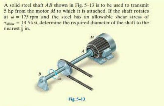 A solid steel shaft AB shown in Fig. 5-13 is to be used to transmit
5 hp from the motor M to which it is attached. If the shaft rotates
at o = 175 rpm and the steel has an allowable shear stress of
Tallow = 14.5 ksi, determine the required diameter of the shaft to the
nearest in.
Fig. 5-13
